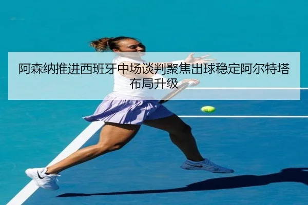 阿森纳推进西班牙中场谈判聚焦出球稳定阿尔特塔布局升级
